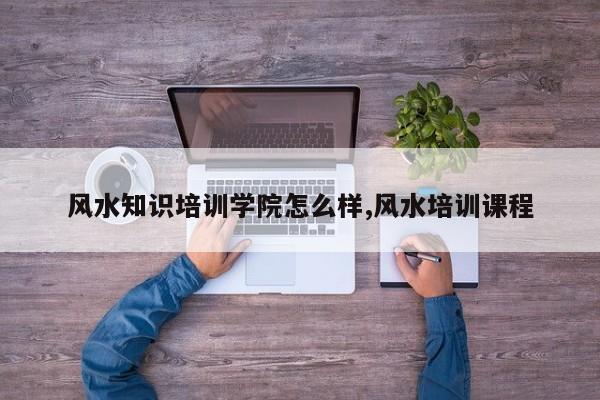 风水知识培训学院怎么样,风水培训课程