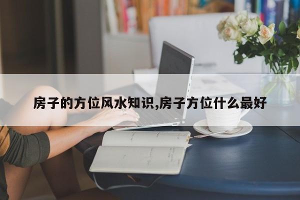 房子的方位风水知识,房子方位什么最好