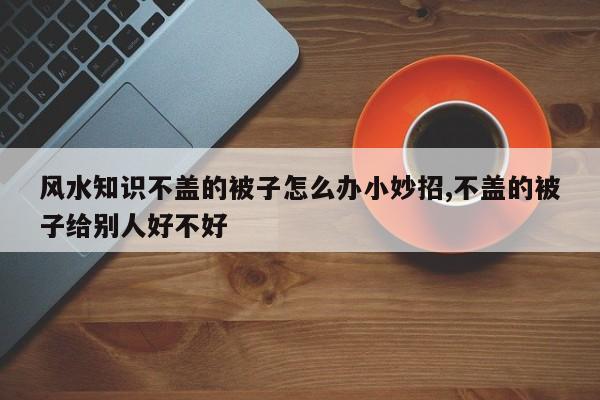 风水知识不盖的被子怎么办小妙招,不盖的被子给别人好不好