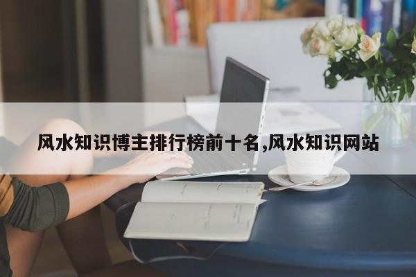 风水知识博主排行榜前十名,风水知识网站