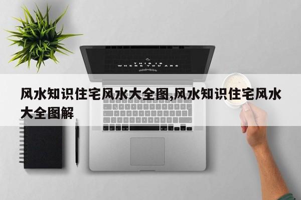 风水知识住宅风水大全图,风水知识住宅风水大全图解