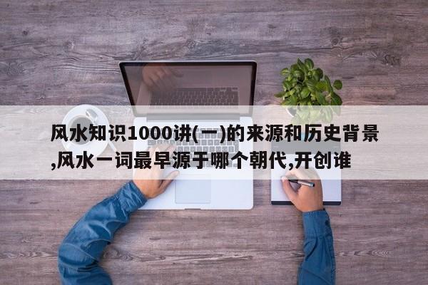 风水知识1000讲(一)的来源和历史背景,风水一词最早源于哪个朝代,开创谁