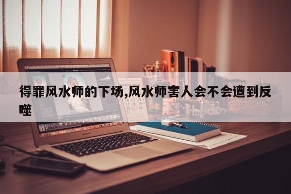 得罪风水师的下场,风水师害人会不会遭到反噬