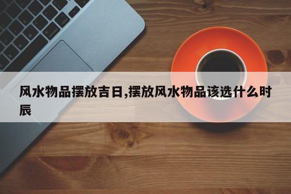 风水物品摆放吉日,摆放风水物品该选什么时辰
