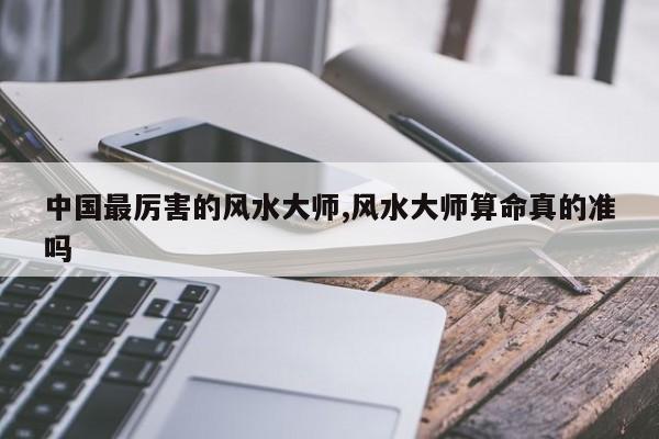中国最厉害的风水大师,风水大师算命真的准吗