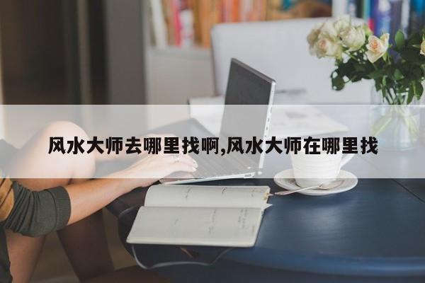 风水大师去哪里找啊,风水大师在哪里找