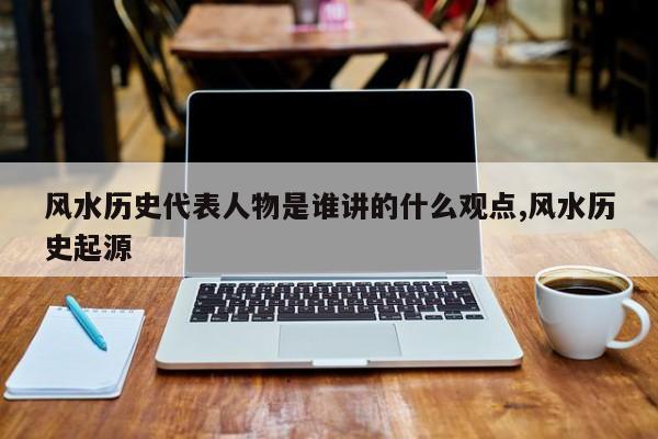 风水历史代表人物是谁讲的什么观点,风水历史起源