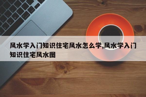 风水学入门知识住宅风水怎么学,风水学入门知识住宅风水图