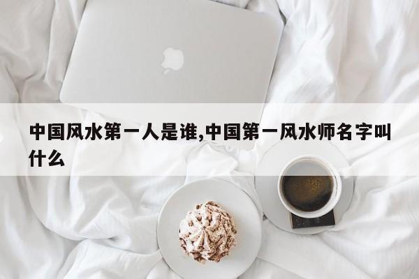 中国风水第一人是谁,中国第一风水师名字叫什么