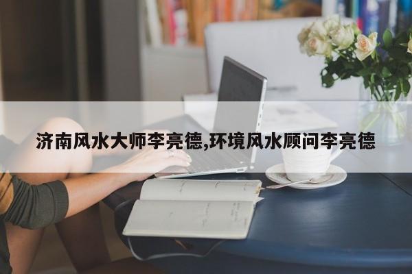 济南风水大师李亮德,环境风水顾问李亮德