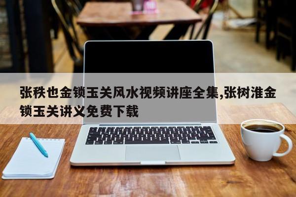 张秩也金锁玉关风水视频讲座全集,张树淮金锁玉关讲义免费下载
