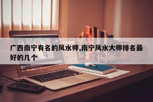 广西南宁有名的风水师,南宁风水大师排名最好的几个