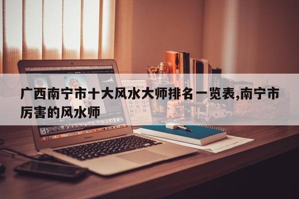 广西南宁市十大风水大师排名一览表,南宁市厉害的风水师