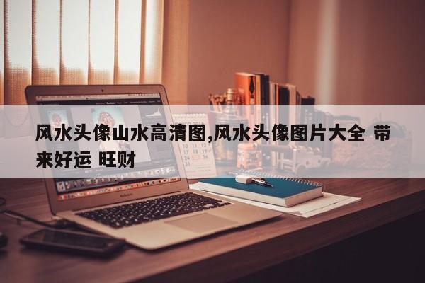 风水头像山水高清图,风水头像图片大全 带来好运 旺财